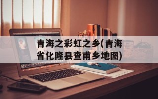 青海之彩虹之乡(青海省化隆县查甫乡地图)