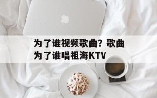 为了谁视频歌曲？歌曲为了谁唱祖海KTV