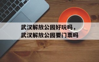 武汉解放公园好玩吗，武汉解放公园要门票吗