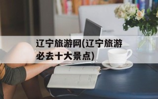 辽宁旅游网(辽宁旅游必去十大景点)