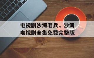 电视剧沙海老兵，沙海电视剧全集免费完整版