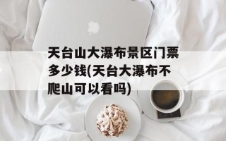 天台山大瀑布景区门票多少钱(天台大瀑布不爬山可以看吗)