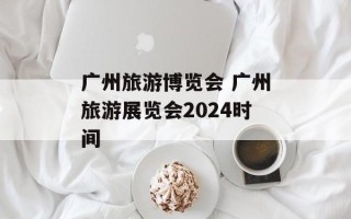 广州旅游博览会 广州旅游展览会2024时间