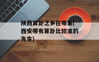 陕西算卦之乡在哪里(西安哪有算卦比较准的先生)