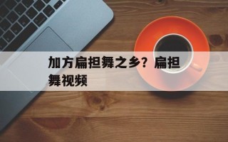 加方扁担舞之乡？扁担舞视频