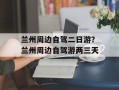兰州周边自驾二日游？兰州周边自驾游两三天