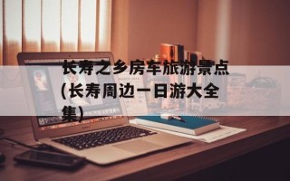 长寿之乡房车旅游景点(长寿周边一日游大全集)