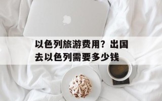 以色列旅游费用？出国去以色列需要多少钱