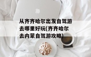 从齐齐哈尔出发自驾游去哪里好玩(齐齐哈尔去内蒙自驾游攻略)