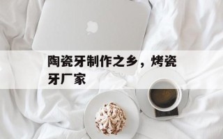陶瓷牙制作之乡，烤瓷牙厂家