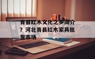 青县红木文化之乡简介？河北青县红木家具批发市场