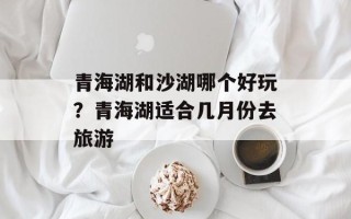 青海湖和沙湖哪个好玩？青海湖适合几月份去旅游