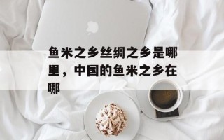 鱼米之乡丝绸之乡是哪里，中国的鱼米之乡在哪