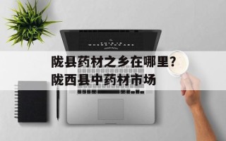 陇县药材之乡在哪里？陇西县中药材市场