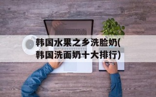 韩国水果之乡洗脸奶(韩国洗面奶十大排行)