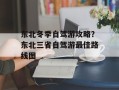 东北冬季自驾游攻略？东北三省自驾游最佳路线图