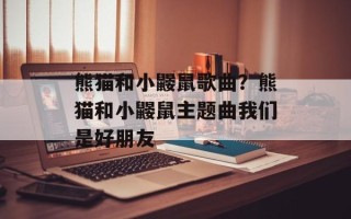熊猫和小鼹鼠歌曲？熊猫和小鼹鼠主题曲我们是好朋友