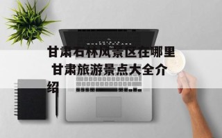 甘肃石林风景区在哪里 甘肃旅游景点大全介绍