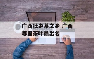 广西壮乡茶之乡 广西哪里茶叶最出名
