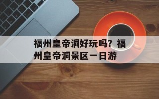福州皇帝洞好玩吗？福州皇帝洞景区一日游