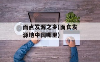 面点发源之乡(面食发源地中国哪里)