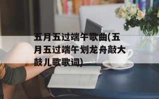五月五过端午歌曲(五月五过端午划龙舟敲大鼓儿歌歌词)