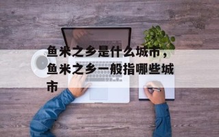 鱼米之乡是什么城市，鱼米之乡一般指哪些城市