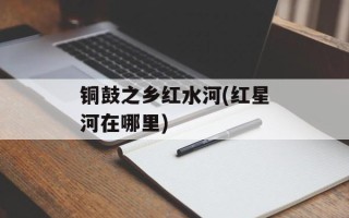 铜鼓之乡红水河(红星河在哪里)