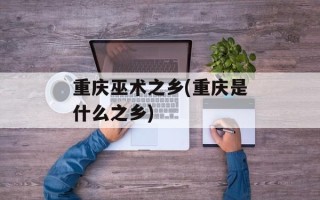 重庆巫术之乡(重庆是什么之乡)