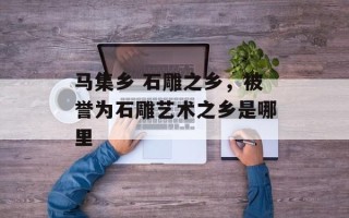 马集乡 石雕之乡，被誉为石雕艺术之乡是哪里