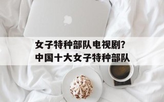 女子特种部队电视剧？中国十大女子特种部队