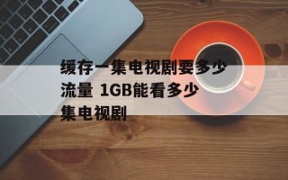 缓存一集电视剧要多少流量 1GB能看多少集电视剧