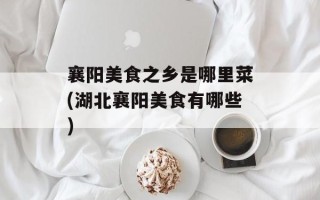 襄阳美食之乡是哪里菜(湖北襄阳美食有哪些)