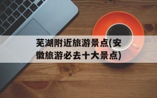 芜湖附近旅游景点(安徽旅游必去十大景点)