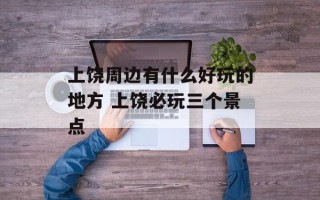 上饶周边有什么好玩的地方 上饶必玩三个景点