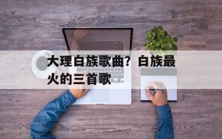 大理白族歌曲？白族最火的三首歌
