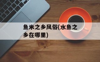 鱼米之乡风俗(水鱼之乡在哪里)
