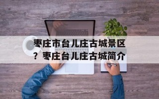 枣庄市台儿庄古城景区？枣庄台儿庄古城简介