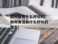 郑州都有什么好玩的(郑州有没有什么好玩的地方)