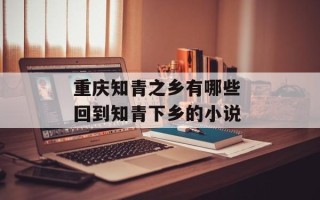 重庆知青之乡有哪些 回到知青下乡的小说