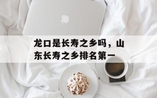 龙口是长寿之乡吗，山东长寿之乡排名第一