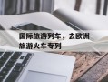 国际旅游列车，去欧洲旅游火车专列