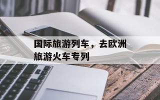 国际旅游列车，去欧洲旅游火车专列