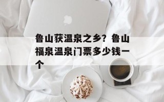 鲁山获温泉之乡？鲁山福泉温泉门票多少钱一个