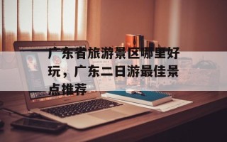 广东省旅游景区哪里好玩，广东二日游最佳景点推荐