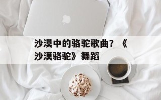沙漠中的骆驼歌曲？《沙漠骆驼》舞蹈
