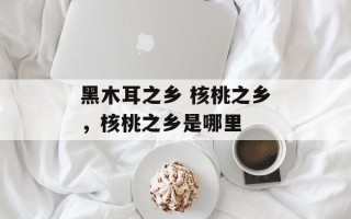黑木耳之乡 核桃之乡，核桃之乡是哪里