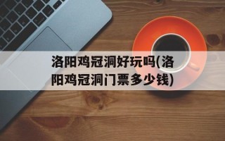 洛阳鸡冠洞好玩吗(洛阳鸡冠洞门票多少钱)