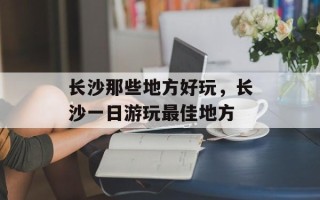 长沙那些地方好玩，长沙一日游玩最佳地方