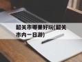 韶关市哪里好玩(韶关市内一日游)
